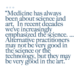 Medicine has always been about science and art.  In recent decades we�ve increasingly emphasized the science. � Alternative practitioners may not be very good in the science or the technology, but they may be very good in the art.