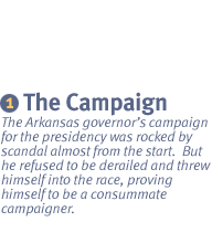 CHAPTER 1: The Campaign The Arkansas governor�s campaign for the presidency was rocked by scandal almost from the start.  But he refused to be derailed and threw himself into the race, proving himself to be a consummate campaigner.