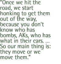 Once we hit the road, we start honking to get them out of the way, because you don't know who has bombs, AKs, who has what in their cars. � So our main thing is: they move or we move them.