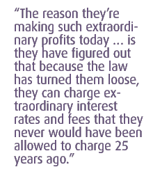 the reason they�re making such extraordinary profits today � is  they have figured out that because the law has turned them loose, they can charge extraordinary interest rates and fees that they never would have been allowed to charge 25 years ago.
