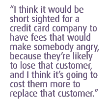 I think it would be short sighted for a credit card company to have fees that would make somebody angry, because they��re likely to lose that customer, and I think it��s going to cost them more to replace that customer.