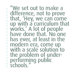 We set out to make a difference, not to prove that, �Hey, we can come up with a curriculum that works.� A lot of people have done that. No one has ever, at least in the modern era, come up with a scale solution to the problem of under-performing public schools.