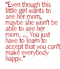Even though this little girl wants to see her mom, maybe she won�t be able to see her mom � . You just have to learn to accept that you can't make everybody happy.  