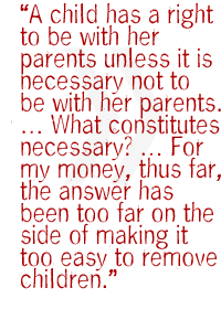 A child has a right to be with her parents unless it is necessary not to be with her parents. � What constitutes necessary? � For my money, thus far, the answer has been too far on the side of making it too easy to remove children.
