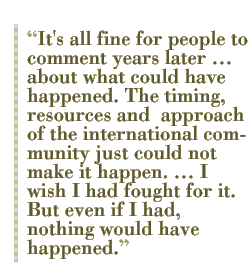 It's all fine for people to comment years later �� about what could have happened. The timing, resources and  approach of the international community just could not make it happen. �� I wish I had fought for it. But even if I had, nothing would have happened. 