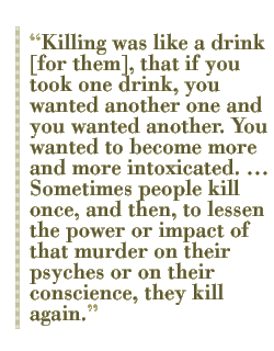 Killing was like a drink [for them], that if you took one drink, you wanted another one and you wanted another. You wanted to become more and more intoxicated. �� Sometimes people kill once, and then, to lessen the power or impact of that murder on their psyches or on their conscience, they kill again. 