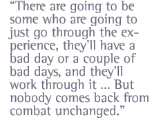 There are going to be some who are going to just go through the experience, they�ll have a bad day or a couple of bad days, and they�ll work through it � But nobody comes back from combat unchanged.