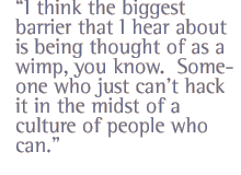 I think the biggest barrier that I hear about is being thought of as a wimp, you know.  Someone who just can�t hack it in the midst of a culture of people who can.