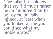 I�ve talked to soldiers that say �I�d much rather be an amputee than to be psychologically injured, at least when you looked at me you could see what my problem was.�