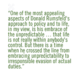 One of the most appealing aspects of Donald Rumsfeld's approach to policy and to life, in my view, is his embrace of the unpredictable � that l ife is not really within anybody's control. But there is a time when he crossed the line from embracing unpredictability to irresponsible evasion of actual  duties.