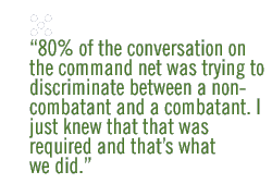 80% of the conversation on the command net was trying to discriminate between a non-combatant and a combatant. I just knew that that was required and that�s what we did. 