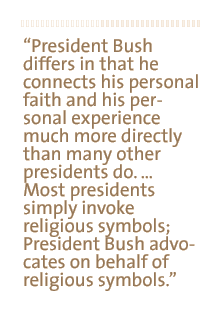 President Bush differs in that he connects his personal faith and his personal experience much more directly than many other presidents do. � Most presidents simply invoke religious symbols; President Bush advocates on behalf of religious symbols.