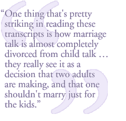 One thing that's pretty striking in reading these transcripts is how marriage talk is almost completely divorced from child talk � they really see it as a decision that two adults are making.  And that one shouldn't marry just for the kids.