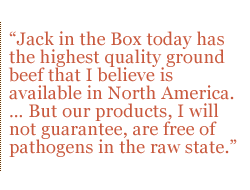 Jack in the Box today has the highest quality ground beef that I believe is available in North America. � But our products, I will not guarantee, are free of pathogens in the raw state.