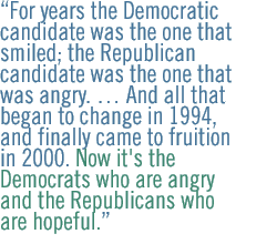 For years the Democratic candidate was the one that smiled; the Republican candidate was the one that was angry. �� And all that began to change in 1994, and finally came to fruition in 2000. Now it's the Democrats who are angry and the Republicans who are hopeful.