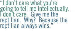 I don�t care what you�re going to tell me intellectually. I don�t care.  Give me the reptilian.  Why?  Because the reptilian always wins. 