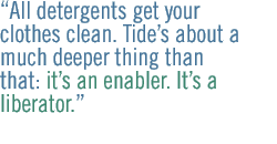 All detergents get your clothes clean.  Tide�s about a much deeper thing than that: it�s an enabler. It�s a liberator.