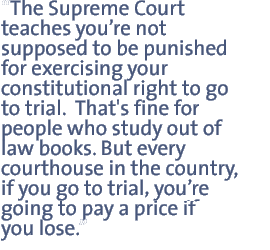 The Supreme Court teaches you�re not supposed to be punished for exercising your constitutional right to go to trial.  That's fine for people who study out of law books. But every courthouse in the country, if you go to trial you�re going to pay a price if you lose.  