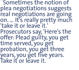 Sometimes the notion of plea negotiations suggests  real negotiations are going on �.It�s really pretty much �take it or leave it.�  Prosecutors say �Here�s the offer: plead guilty you get time served, you get probation, you get three years, you get five years. Take it or leave it.�