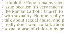 I think the Pope remains silent on this issue because it's very much a part of the Roman Catholic Church to not deal with sexuality. No one really wants to talk about sexual abuse, and people really don�t want to talk about the sexual abuse of children by priests. 