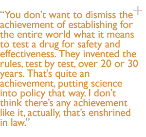 You don�t want to dismiss the achievement of establishing for the entire world what it means to test a drug for safety and effectiveness. They invented the rules, test by test, over 20 or 30 years. That�s quite an achievement, putting science into policy that way. I don�t think there�s any achievement like it, actually, that�s enshrined in law.