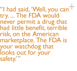 I had said, �Well, you can try. ... The FDA would never permit a drug that had little benefit, terrible risk, on the American marketplace. The FDA is your watchdog that looks out for your safety.'
