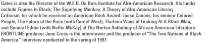 Gates is also the Director of the W.E.B. Du Bois Institute for Afro-American Research. His books include Figures In Black; The Signifying Monkey: A Theory of Afro-American Literary Criticism; for which he received an American Book Award: Loose Canons; his memoir Colored People; The Future of the Race (with Cornel West); Thirteen Ways of Looking At A Black Man; and General Editor (with Nellie McKay) of The Norton Anthology of African American Literature. FRONTLINE producer June Cross is the interviewer and the producer of
