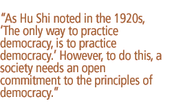 As Hu Shi noted in the 1920s, �The only way to practice democracy, is to practice democracy.� However, to do this, a society needs an open commitment to the principles of democracy.