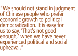 We should not stand in judgment of Chinese people who prefer economic growth to political democratization. It is easy for us to say, �That�s not good enough,� when we have never experienced political and social upheaval.