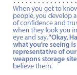 When you get to know these people, you develop a level of confidence and trust.  So when they look you in the eye and say, 'Okay, Habiger, what you�re seeing is representative of our nuclear weapons storage sites,' I believe them.