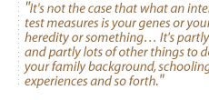 It's not the case that what an intelligence test measures is your genes or your heredity or something� It's partly that and partly lots of other things to do with your family background, schooling, your experiences and so forth.
