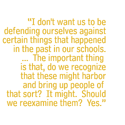 I don't want us to be defending ourselves against certain things that happened in the past in our schools. ... �The important thing is that, do we recognize that these might harbor and bring up people of that sort? �It might. �Should we reexamine them? �Yes.