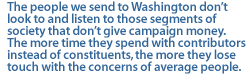 The people we send to Washington don�t look to and listen to those segments of society that don�t give campaign money. The more time they spend with contributors instead of constituents, the more they lose touch with the concerns of average people.