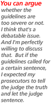 You can argue whether the guidelines are too severe or not. I think that's a debatable issue. And I'm perfectly willing to discuss that. But if the guidelines called for a certain sentence, I expected my prosecutors to tell the judge the truth and let the judge sentence.