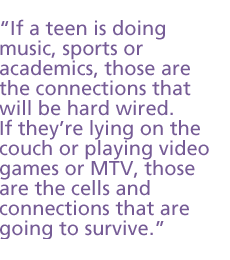 If a teen is doing music, sports or academics, those are the connections that will be hard wired. If they�re lying on the couch or playing video games or MTV, those are the cells and connections that are going to survive.