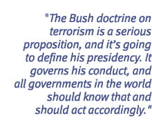 The Bush doctrine on terrorism is a serious proposition, and it�s going to define his presidency. It governs his conduct, and all governments in the world should know that and should act accordingly.