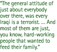 The general attitude of just about everybody over there, was every Iraqi is a terrorist. �� And most of them are just, you know, hard-working people that wanted to feed their family.