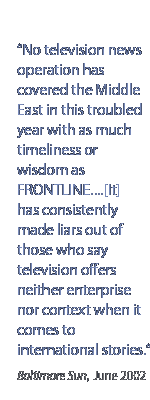 No television news operation has covered the Middle East in this troubled year with as much timeliness or wisdom as Frontline�.[it] has consistently made liars out of those who say television offers neither enterprise nor context when it comes to international stories.